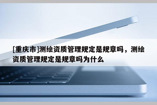 [重慶市]測繪資質管理規(guī)定是規(guī)章嗎，測繪資質管理規(guī)定是規(guī)章嗎為什么