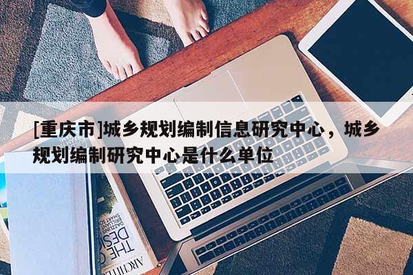 [重慶市]城鄉規劃編制信息研究中心，城鄉規劃編制研究中心是什么單位
