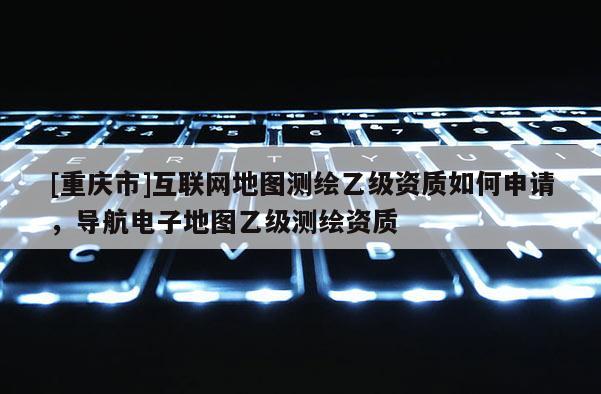 [重慶市]互聯網地圖測繪乙級資質如何申請，導航電子地圖乙級測繪資質