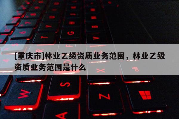 [重慶市]林業乙級資質業務范圍，林業乙級資質業務范圍是什么