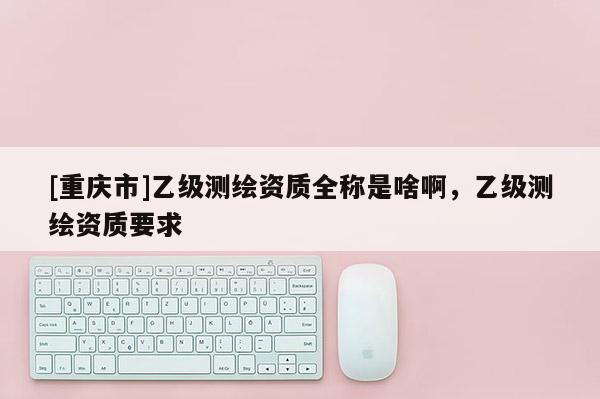 [重慶市]乙級測繪資質全稱是啥啊，乙級測繪資質要求