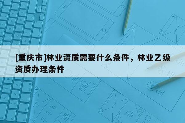 [重慶市]林業(yè)資質(zhì)需要什么條件，林業(yè)乙級(jí)資質(zhì)辦理?xiàng)l件