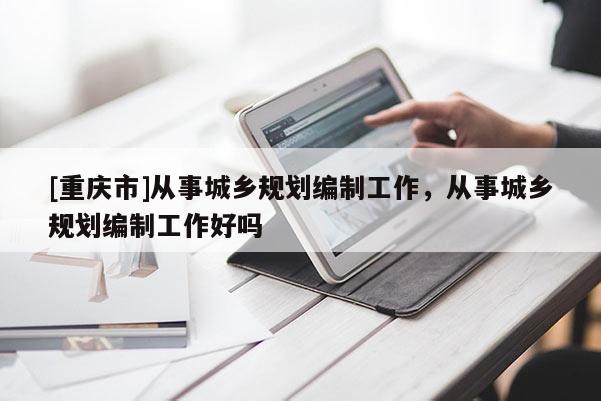 [重慶市]從事城鄉(xiāng)規(guī)劃編制工作，從事城鄉(xiāng)規(guī)劃編制工作好嗎