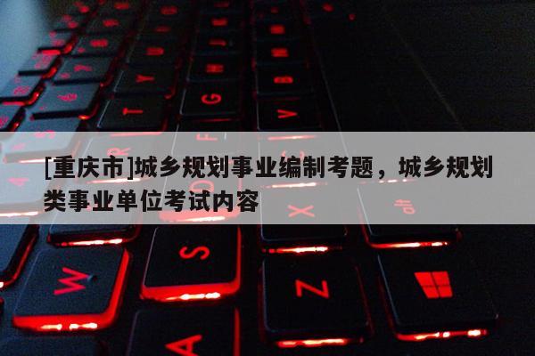 [重慶市]城鄉規劃事業編制考題，城鄉規劃類事業單位考試內容