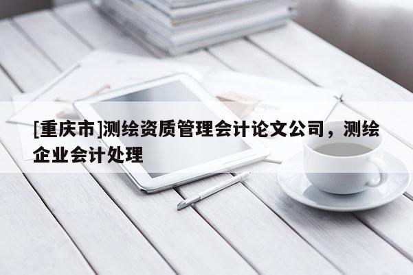 [重慶市]測繪資質(zhì)管理會計論文公司，測繪企業(yè)會計處理