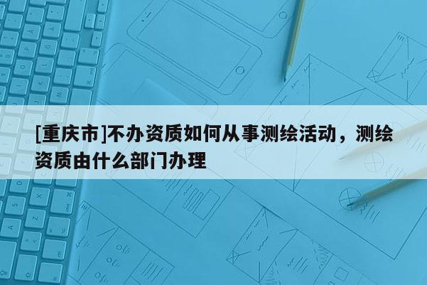 [重慶市]不辦資質如何從事測繪活動，測繪資質由什么部門辦理