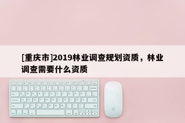 [重慶市]2019林業(yè)調(diào)查規(guī)劃資質(zhì)，林業(yè)調(diào)查需要什么資質(zhì)