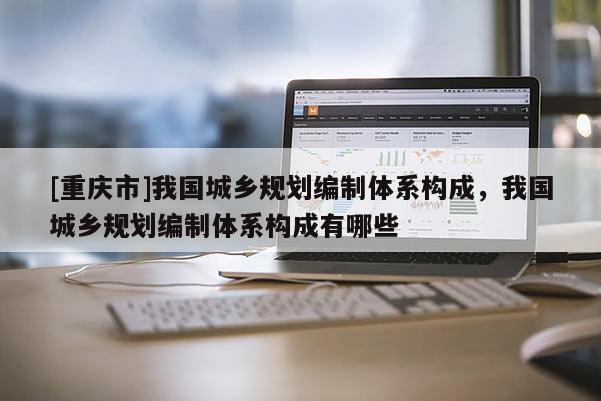 [重慶市]我國城鄉規劃編制體系構成，我國城鄉規劃編制體系構成有哪些