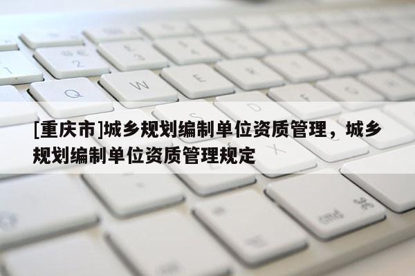 [重慶市]城鄉規劃編制單位資質管理，城鄉規劃編制單位資質管理規定