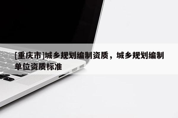 [重慶市]城鄉(xiāng)規(guī)劃編制資質(zhì)，城鄉(xiāng)規(guī)劃編制單位資質(zhì)標(biāo)準(zhǔn)