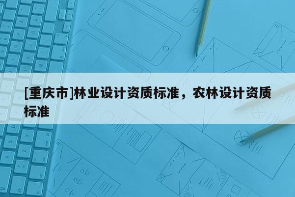 [重慶市]林業(yè)設(shè)計(jì)資質(zhì)標(biāo)準(zhǔn)，農(nóng)林設(shè)計(jì)資質(zhì)標(biāo)準(zhǔn)