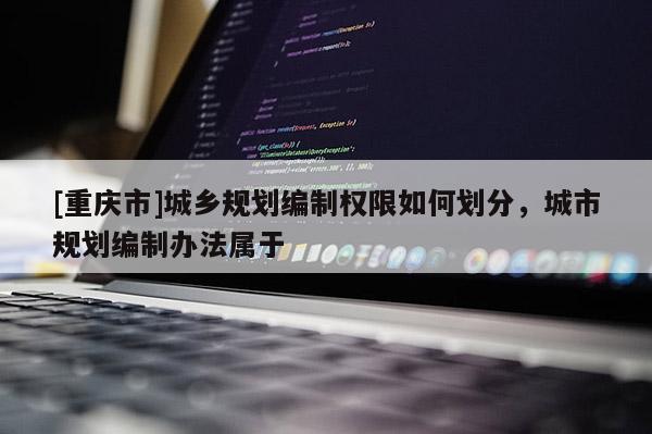 [重慶市]城鄉規劃編制權限如何劃分，城市規劃編制辦法屬于