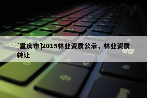 [重慶市]2015林業資質公示，林業資質 *** 