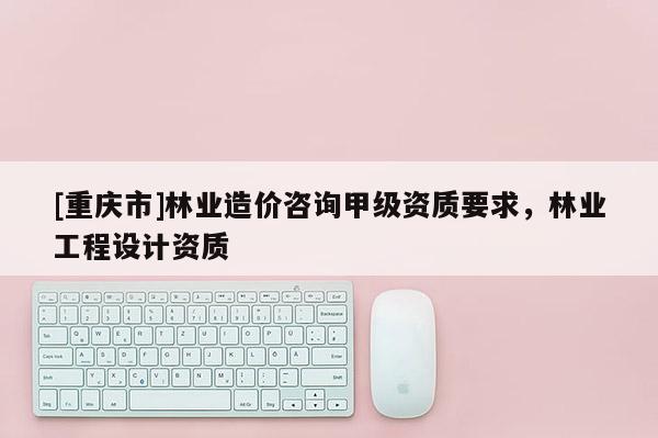 [重慶市]林業造價咨詢甲級資質要求，林業工程設計資質