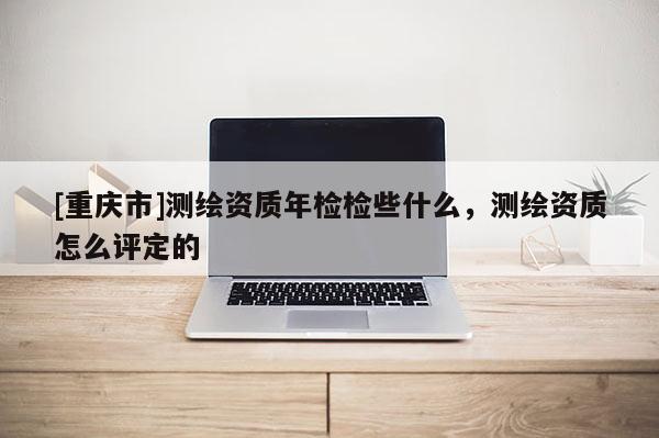 [重慶市]測繪資質年檢檢些什么，測繪資質怎么評定的