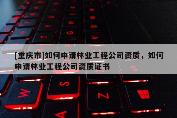 [重慶市]如何申請林業工程公司資質，如何申請林業工程公司資質證書