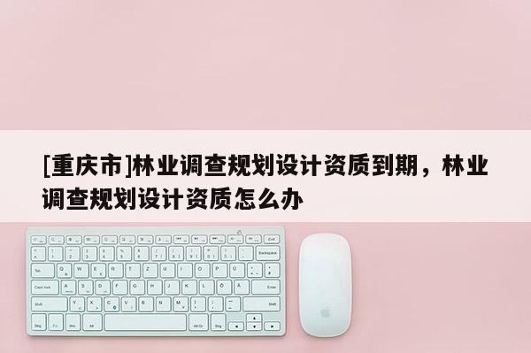 [重慶市]林業調查規劃設計資質到期，林業調查規劃設計資質怎么辦