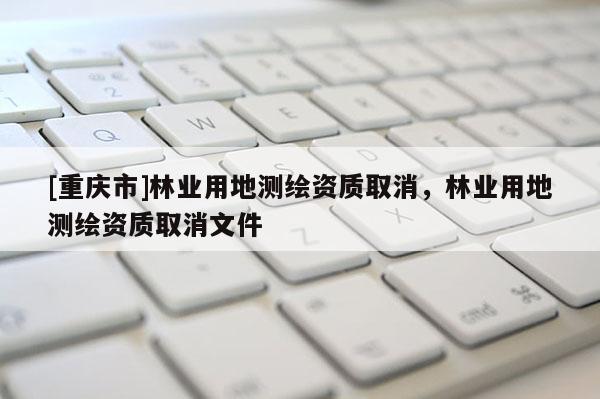 [重慶市]林業用地測繪資質取消，林業用地測繪資質取消文件