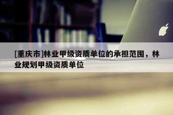 [重慶市]林業甲級資質單位的承擔范圍，林業規劃甲級資質單位