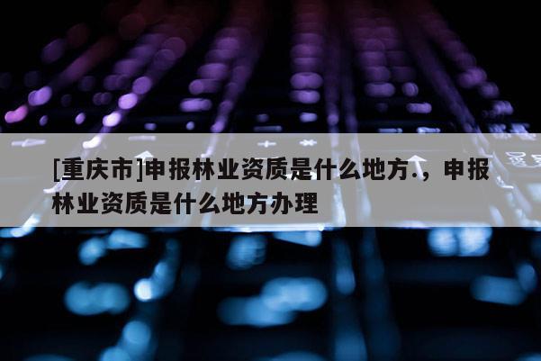 [重慶市]申報林業資質是什么地方.，申報林業資質是什么地方辦理