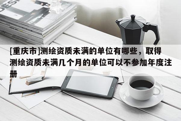 [重慶市]測繪資質未滿的單位有哪些，取得測繪資質未滿幾個月的單位可以不參加年度注冊