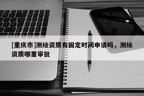 [重慶市]測(cè)繪資質(zhì)有固定時(shí)間申請(qǐng)嗎，測(cè)繪資質(zhì)哪里審批