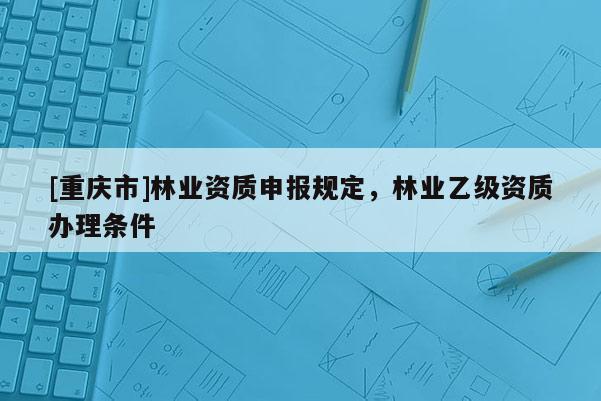 [重慶市]林業資質申報規定，林業乙級資質辦理條件