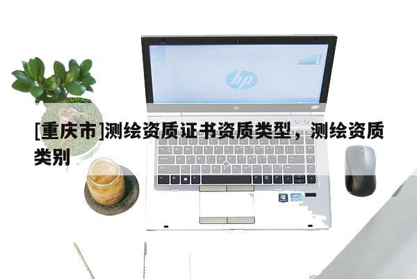 [重慶市]測(cè)繪資質(zhì)證書資質(zhì)類型，測(cè)繪資質(zhì)類別