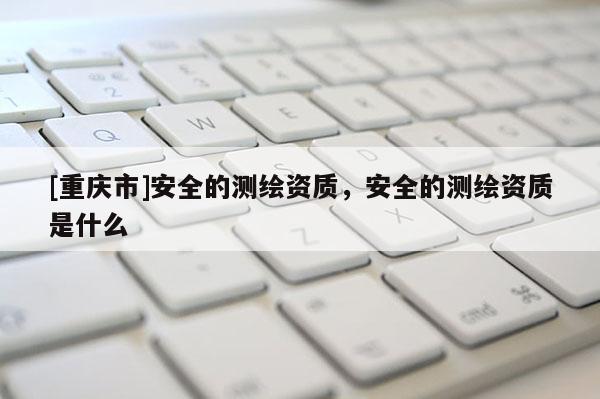 [重慶市]安全的測(cè)繪資質(zhì)，安全的測(cè)繪資質(zhì)是什么
