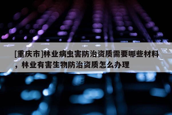 [重慶市]林業病蟲害防治資質需要哪些材料，林業有害生物防治資質怎么辦理