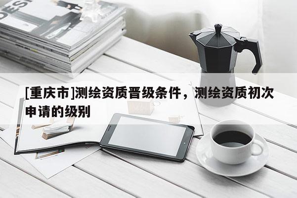 [重慶市]測繪資質晉級條件，測繪資質初次申請的級別