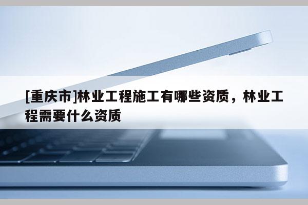 [重慶市]林業(yè)工程施工有哪些資質(zhì)，林業(yè)工程需要什么資質(zhì)