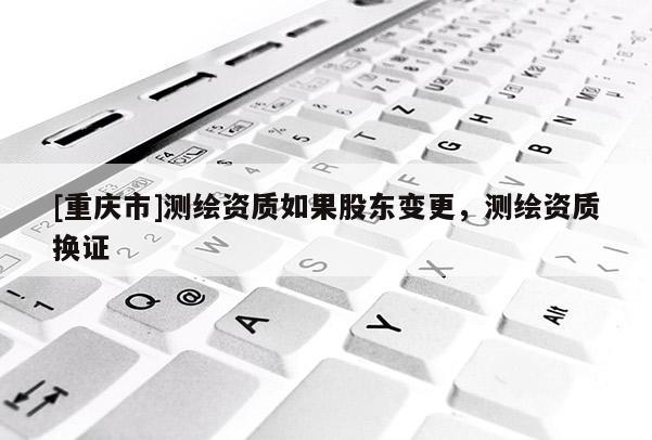 [重慶市]測(cè)繪資質(zhì)如果股東變更，測(cè)繪資質(zhì)換證