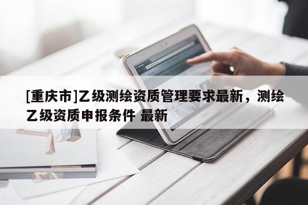 [重慶市]乙級(jí)測(cè)繪資質(zhì)管理要求最新，測(cè)繪乙級(jí)資質(zhì)申報(bào)條件 最新