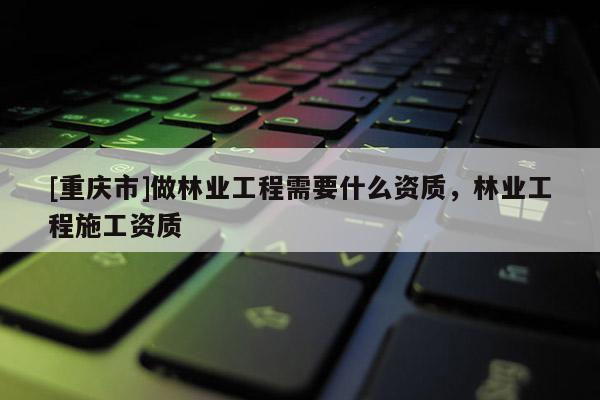 [重慶市]做林業工程需要什么資質，林業工程施工資質