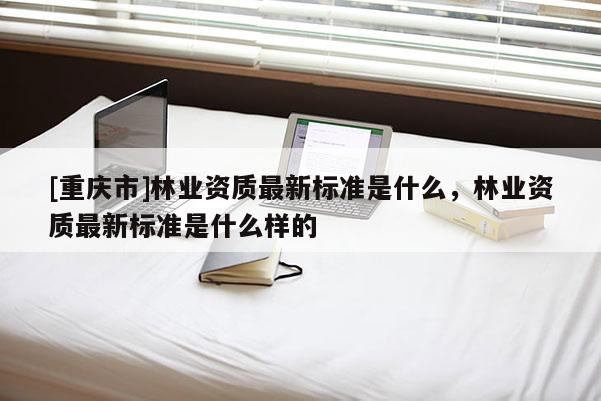 [重慶市]林業(yè)資質(zhì)最新標(biāo)準(zhǔn)是什么，林業(yè)資質(zhì)最新標(biāo)準(zhǔn)是什么樣的