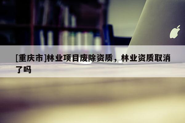 [重慶市]林業項目廢除資質，林業資質取消了嗎