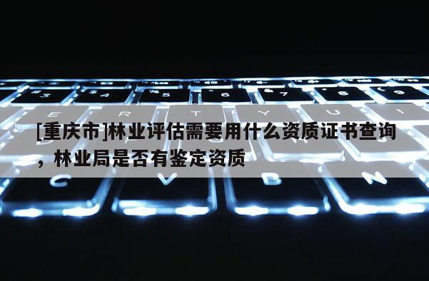 [重慶市]林業(yè)評估需要用什么資質證書查詢，林業(yè)局是否有鑒定資質