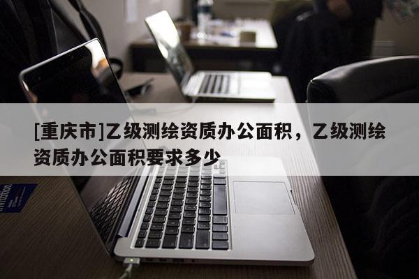 [重慶市]乙級測繪資質辦公面積，乙級測繪資質辦公面積要求多少