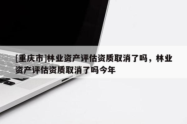 [重慶市]林業(yè)資產(chǎn)評(píng)估資質(zhì)取消了嗎，林業(yè)資產(chǎn)評(píng)估資質(zhì)取消了嗎今年