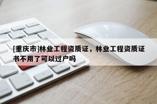 [重慶市]林業(yè)工程資質(zhì)證，林業(yè)工程資質(zhì)證書不用了可以過戶嗎