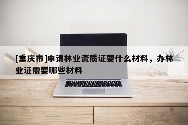 [重慶市]申請林業(yè)資質證要什么材料，辦林業(yè)證需要哪些材料