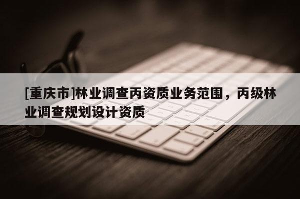 [重慶市]林業調查丙資質業務范圍，丙級林業調查規劃設計資質