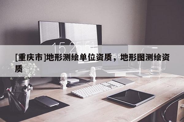 [重慶市]地形測繪單位資質，地形圖測繪資質