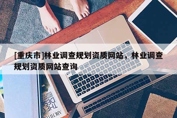 [重慶市]林業調查規劃資質網站，林業調查規劃資質網站查詢