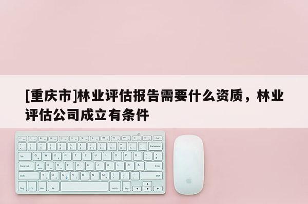 [重慶市]林業(yè)評估報告需要什么資質(zhì)，林業(yè)評估公司成立有條件