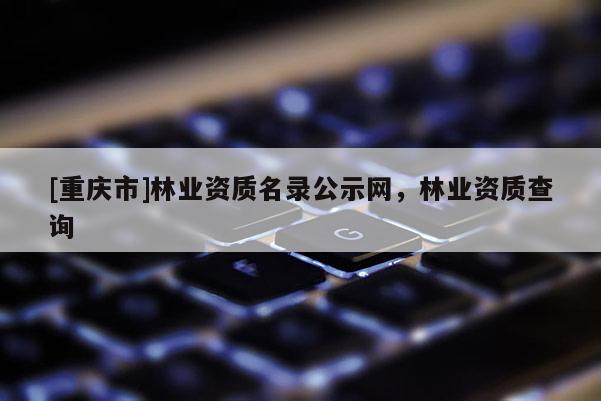 [重慶市]林業資質名錄公示網，林業資質查詢