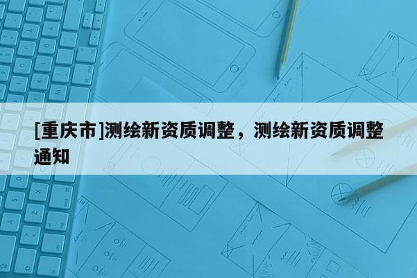 [重慶市]測繪新資質調整，測繪新資質調整通知