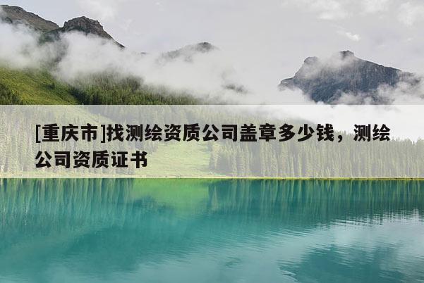 [重慶市]找測繪資質公司蓋章多少錢，測繪公司資質證書