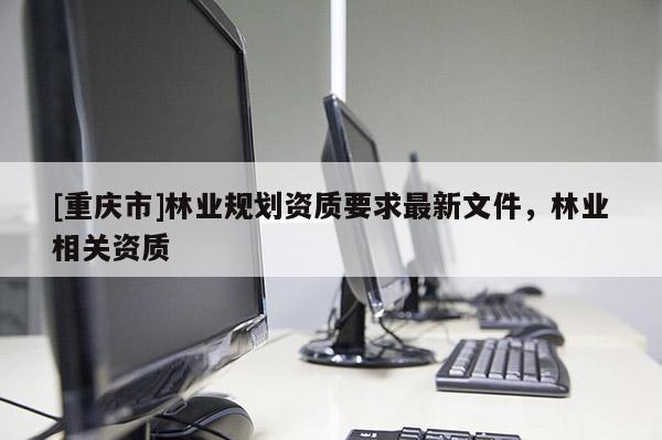 [重慶市]林業(yè)規(guī)劃資質(zhì)要求最新文件，林業(yè)相關(guān)資質(zhì)